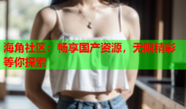 海角社区：畅享国产资源，无限精彩等你探索