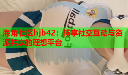 海角社区hjb42：畅享社交互动与资源共享的理想平台