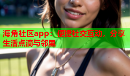 海角社区app：便捷社交互动，分享生活点滴与邻里