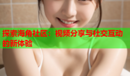 探索海角社区：视频分享与社交互动的新体验