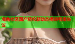 海角社区国产精伦新动态揭晓引发热议