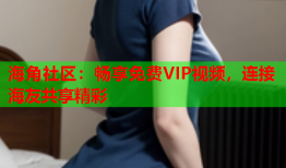 海角社区：畅享免费VIP视频，连接海友共享精彩