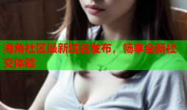 海角社区最新域名发布，畅享全新社交体验