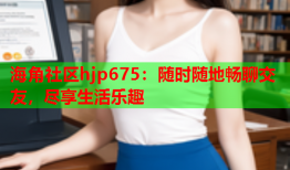海角社区hjp675：随时随地畅聊交友，尽享生活乐趣