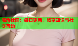 海角社区：每日更新，畅享知识与社交互动