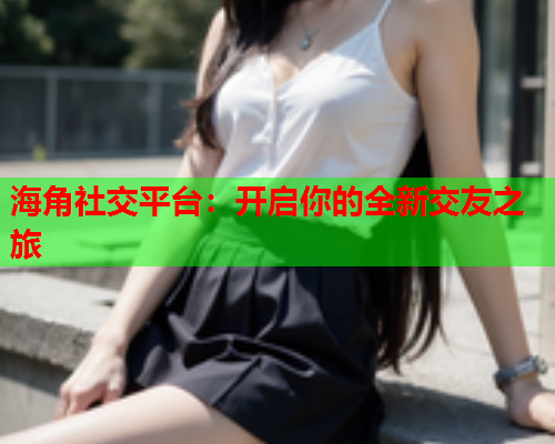 海角社交平台：开启你的全新交友之旅