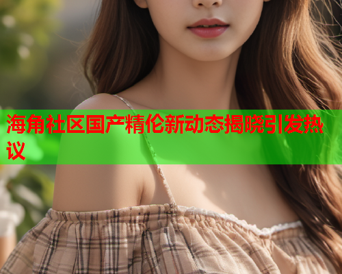 海角社区国产精伦新动态揭晓引发热议