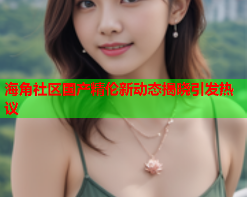 海角社区国产精伦新动态揭晓引发热议