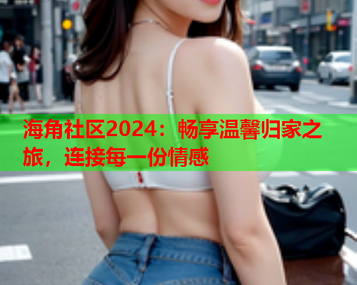 海角社区2024：畅享温馨归家之旅，连接每一份情感