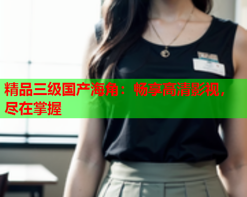 精品三级国产海角：畅享高清影视，尽在掌握
