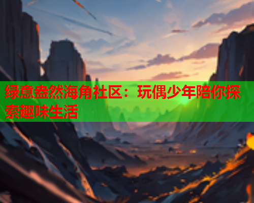 绿意盎然海角社区：玩偶少年陪你探索趣味生活
