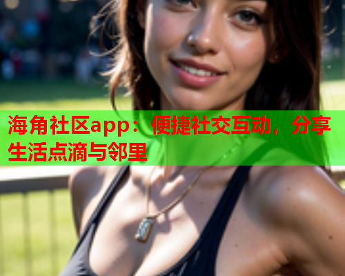 海角社区app：便捷社交互动，分享生活点滴与邻里