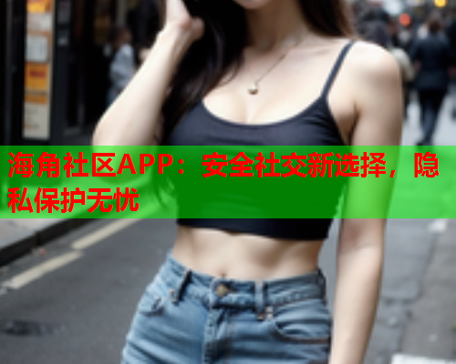 海角社区APP：安全社交新选择，隐私保护无忧