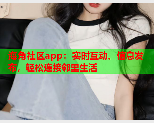 海角社区app：实时互动、信息发布，轻松连接邻里生活
