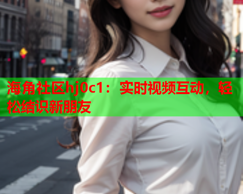 海角社区hj0c1：实时视频互动，轻松结识新朋友