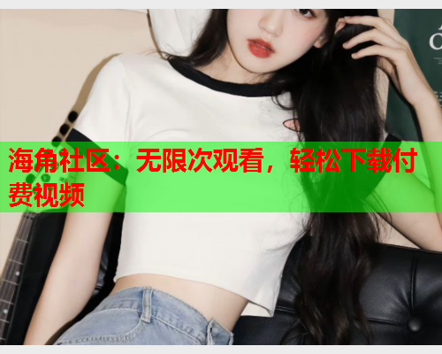 海角社区：无限次观看，轻松下载付费视频