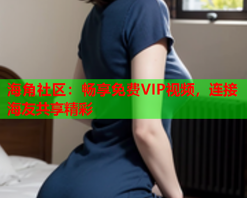 海角社区：畅享免费VIP视频，连接海友共享精彩