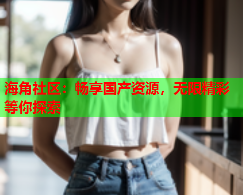 海角社区：畅享国产资源，无限精彩等你探索