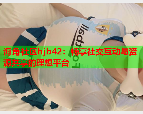 海角社区hjb42：畅享社交互动与资源共享的理想平台
