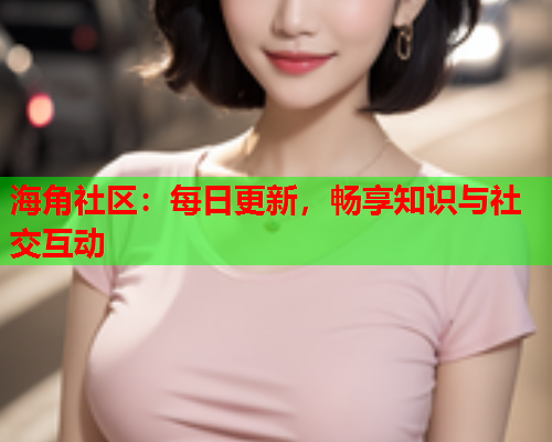 海角社区：每日更新，畅享知识与社交互动